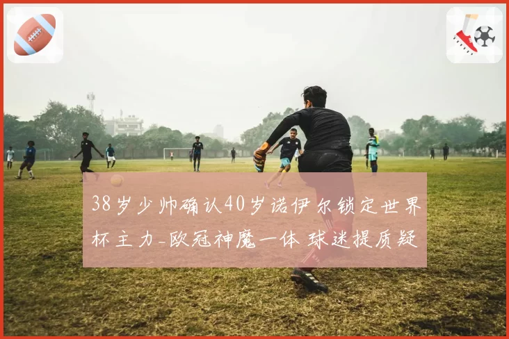 38岁少帅确认40岁诺伊尔锁定世界杯主力_欧冠神魔一体 球迷提质疑