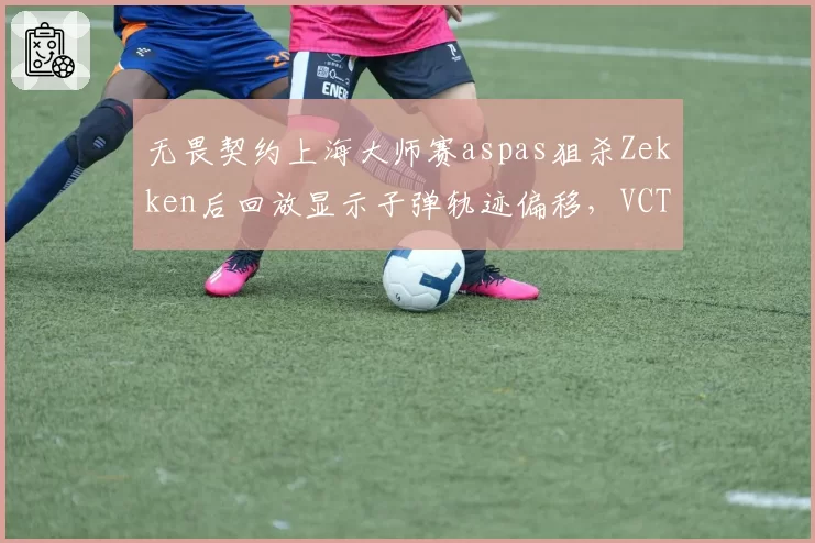 无畏契约上海大师赛aspas狙杀Zekken后回放显示子弹轨迹偏移,VCT裁判组拒绝对比帧数引ProCity抗议