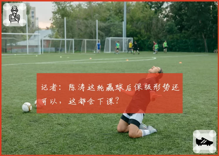 记者：陈涛这轮赢球后保级形势还可以，这都会下课？